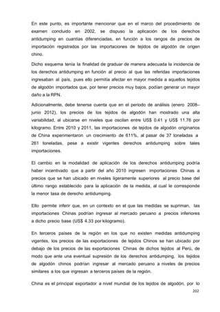 202
202
202
En este punto, es importante mencionar que en el marco del procedimiento de
examen concluido en 2002, se dispuso la aplicación de los derechos
antidumping en cuantías diferenciadas, en función a los rangos de precios de
importación registrados por las importaciones de tejidos de algodón de origen
chino.
Dicho esquema tenía la finalidad de graduar de manera adecuada la incidencia de
los derechos antidumping en función al precio al que las referidas importaciones
ingresaban al país, pues ello permitía afectar en mayor medida a aquellos tejidos
de algodón importados que, por tener precios muy bajos, podían generar un mayor
daño a la RPN.
Adicionalmente, debe tenerse cuenta que en el periodo de análisis (enero 2008–
junio 2012), los precios de los tejidos de algodón han mostrado una alta
variabilidad, al ubicarse en niveles que oscilan entre US$ 0.41 y US$ 11.76 por
kilogramo. Entre 2010 y 2011, las importaciones de tejidos de algodón originarios
de China experimentaron un crecimiento de 611%, al pasar de 37 toneladas a
261 toneladas, pese a existir vigentes derechos antidumping sobre tales
importaciones.
El cambio en la modalidad de aplicación de los derechos antidumping podría
haber incentivado que a partir del año 2010 ingresen importaciones Chinas a
precios que se han ubicado en niveles ligeramente superiores al precio base del
último rango establecido para la aplicación de la medida, al cual le corresponde
la menor tasa de derecho antidumping.
Ello permite inferir que, en un contexto en el que las medidas se supriman, las
importaciones Chinas podrían ingresar al mercado peruano a precios inferiores
a dicho precio base (US$ 4.33 por kilogramo).
En terceros países de la región en los que no existen medidas antidumping
vigentes, los precios de las exportaciones de tejidos Chinos se han ubicado por
debajo de los precios de las exportaciones Chinas de dichos tejidos al Perú, de
modo que ante una eventual supresión de los derechos antidumping, los tejidos
de algodón chinos podrían ingresar al mercado peruano a niveles de precios
similares a los que ingresan a terceros países de la región.
China es el principal exportador a nivel mundial de los tejidos de algodón, por lo
 