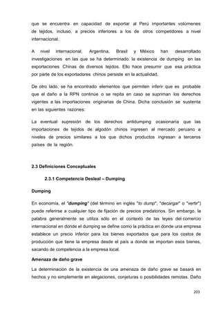 203
203
203
que se encuentra en capacidad de exportar al Perú importantes volúmenes
de tejidos, incluso, a precios inferiores a los de otros competidores a nivel
internacional.
A nivel internacional, Argentina, Brasil y México han desarrollado
investigaciones en las que se ha determinado la existencia de dumping en las
exportaciones Chinas de diversos tejidos. Ello hace presumir que esa práctica
por parte de los exportadores chinos persiste en la actualidad.
De otro lado, se ha encontrado elementos que permiten inferir que es probable
que el daño a la RPN continúe o se repita en caso se supriman los derechos
vigentes a las importaciones originarias de China. Dicha conclusión se sustenta
en las siguientes razones:
La eventual supresión de los derechos antidumping ocasionaría que las
importaciones de tejidos de algodón chinos ingresen al mercado peruano a
niveles de precios similares a los que dichos productos ingresan a terceros
países de la región.
2.3 Definiciones Conceptuales
2.3.1 Competencia Desleal – Dumping
Dumping
En economía, el "dumping" (del término en inglés "to dump", "decargar" o "vertir")
puede referirse a cualquier tipo de fijación de precios predatorios. Sin embargo, la
palabra generalmente se utiliza sólo en el contexto de las leyes del comercio
internacional en donde el dumping se define como la práctica en donde una empresa
establece un precio inferior para los bienes exportados que para los costos de
producción que tiene la empresa desde el país a donde se importan esos bienes,
sacando de competencia a la empresa local.
Amenaza de daño grave
La determinación de la existencia de una amenaza de daño grave se basará en
hechos y no simplemente en alegaciones, conjeturas o posibilidades remotas. Daño
 