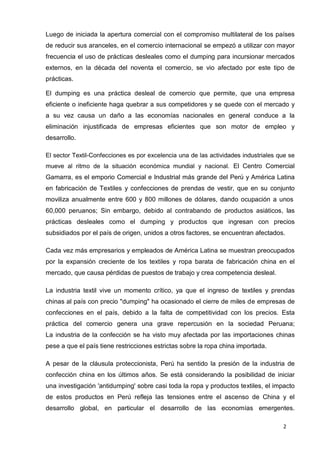 2
Luego de iniciada la apertura comercial con el compromiso multilateral de los países
de reducir sus aranceles, en el comercio internacional se empezó a utilizar con mayor
frecuencia el uso de prácticas desleales como el dumping para incursionar mercados
externos, en la década del noventa el comercio, se vio afectado por este tipo de
prácticas.
El dumping es una práctica desleal de comercio que permite, que una empresa
eficiente o ineficiente haga quebrar a sus competidores y se quede con el mercado y
a su vez causa un daño a las economías nacionales en general conduce a la
eliminación injustificada de empresas eficientes que son motor de empleo y
desarrollo.
El sector Textil-Confecciones es por excelencia una de las actividades industriales que se
mueve al ritmo de la situación económica mundial y nacional. El Centro Comercial
Gamarra, es el emporio Comercial e Industrial más grande del Perú y América Latina
en fabricación de Textiles y confecciones de prendas de vestir, que en su conjunto
moviliza anualmente entre 600 y 800 millones de dólares, dando ocupación a unos
60,000 peruanos; Sin embargo, debido al contrabando de productos asiáticos, las
prácticas desleales como el dumping y productos que ingresan con precios
subsidiados por el país de origen, unidos a otros factores, se encuentran afectados.
Cada vez más empresarios y empleados de América Latina se muestran preocupados
por la expansión creciente de los textiles y ropa barata de fabricación china en el
mercado, que causa pérdidas de puestos de trabajo y crea competencia desleal.
La industria textil vive un momento crítico, ya que el ingreso de textiles y prendas
chinas al país con precio "dumping" ha ocasionado el cierre de miles de empresas de
confecciones en el país, debido a la falta de competitividad con los precios. Esta
práctica del comercio genera una grave repercusión en la sociedad Peruana;
La industria de la confección se ha visto muy afectada por las importaciones chinas
pese a que el país tiene restricciones estrictas sobre la ropa china importada.
A pesar de la cláusula proteccionista, Perú ha sentido la presión de la industria de
confección china en los últimos años. Se está considerando la posibilidad de iniciar
una investigación 'antidumping' sobre casi toda la ropa y productos textiles, el impacto
de estos productos en Perú refleja las tensiones entre el ascenso de China y el
desarrollo global, en particular el desarrollo de las economías emergentes.
 