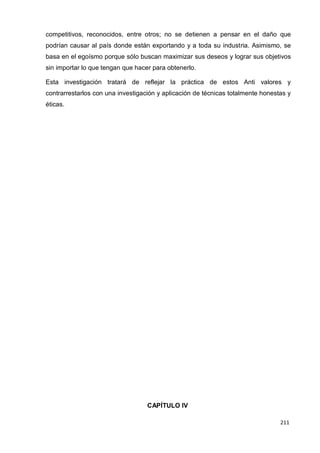 211
211
211
competitivos, reconocidos, entre otros; no se detienen a pensar en el daño que
podrían causar al país donde están exportando y a toda su industria. Asimismo, se
basa en el egoísmo porque sólo buscan maximizar sus deseos y lograr sus objetivos
sin importar lo que tengan que hacer para obtenerlo.
Esta investigación tratará de reflejar la práctica de estos Anti valores y
contrarrestarlos con una investigación y aplicación de técnicas totalmente honestas y
éticas.
CAPÍTULO IV
 