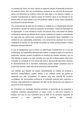 3
La inversión de China, sin duda, inyecta un poderoso impulso al desarrollo económico
de América Latina, pero las características similares de los artículos de producción
china y los fabricados en América Latina han dado lugar a una reacción violenta. La
industria manufacturera en algunos países de América Latina se ha reducido en los
últimos años, en parte debido a que los productos “Made in China” están expulsando
la producción local del mercado.
Las consecuencias de este tipo de práctica es multada por La Organización Mundial
de Comercio, también se realiza la imposición de aranceles, o hasta ser separadas de
la organización. A nivel mundial la función del arancel como instrumento de política
comercial ha variado, por efectos de las nuevas corrientes de comercio y necesidades
de cada país por usarlo como instrumento de recaudación fiscal, adaptadas a la
realidad de sus capacidades productivas y los compromisos asumidos en el marco
multilateral. El arancel, en ese sentido ha pasado de niveles proteccionistas a niveles
aplicados internacionalmente.
El uso de legislaciones que no tienen un determinado procedimiento en el uso del
antidumping, con parámetros definidos para calificar y castigar el daño a la rama de la
producción nacional, pueden constituirse en prácticas de carácter restrictivo, que no
sólo dificulta el acceso a un solo mercado, sino que por el efecto espejo sobre otros
mercados se constituye en una norma que está en perjuicio del exportador nacional.
El desconocimiento de la normativa antidumping puede resultar perjudicial para la
producción nacional, sobre todo de las economías más pequeñas.
Las medidas que adoptan los países industrializados en materia de dumping y
derechos compensatorios pueden afectar a los sectores donde los países en
desarrollo son más competitivos. El objetivo ante esta práctica de comercio
es fortalecer las herramientas jurídicas de la autoridad nacional para supervisar y
fiscalizar adecuadamente la asignación del valor de las mercancías que ingresan al
país por la vía de importación.
Es importante una estrategia industrial orientada al desarrollo de las pequeñas y
medianas empresas desempeñando un papel crucial, no solo para preservar el
empleo, sino que es muy importante para el éxito de los acuerdos regionales de
comercio y para garantizar la dinámica del mercado.
 