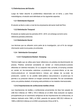 4
1.2 Delimitaciones del Estudio
Luego de haber descrito la problemática relacionada con el tema, y para fines
metodológicos, el estudio será delimitado en los siguientes aspectos:
1.2.1 Delimitación Espacial
El estudio se llevó a cabo a nivel de los empresarios del sector textil del Perú.
1.2.2 Delimitación Temporal
El estudio se realizó para los periodos 2010 - 2014, sin embargo se tomó como
referencia periodos anteriores.
1.2.3 Delimitación Social
Las técnicas que se utilizarán como parte de la investigación, con el fin de recoger
información serán la encuesta y la entrevista.
1.2.4 Delimitación Conceptual
1.2.4.1 Competencia Desleal - Dumping
Término inglés que se utiliza para hacer referencia a la práctica de discriminación de
precios. Práctica comercial consistente en vender un mismo producto a precios
diferentes en distintos mercados. En su acepción más corriente, el dumping consiste
en vender en los mercados exteriores un producto a un precio inferior al de ese
mismo producto en el mercado interior e incluso por debajo de su coste de
producción, cuando no es posible darle salida a ese producto a un precio que le
permita a su productor obtener un margen comercial razonable. Por ser considerado
como una práctica desleal, el dumping está prohibido en los tratados internacionales.
1.2.4.2 Importaciones de confecciones textiles chinas
Las importaciones de textiles y confecciones provenientes de Asia han pasado de
US$ 92,3 millones en 1999 a 167,2 millones en el 2002. Esta evolución se explica
principalmente por el crecimiento vertiginoso de las importaciones de confecciones, al
haberse triplicado entre 1998 y el 2002, pasando de apenas US$ 20,5 millones en
1999 a US$ 62,8 millones en el 2002 concentrando China el 90 %.
 