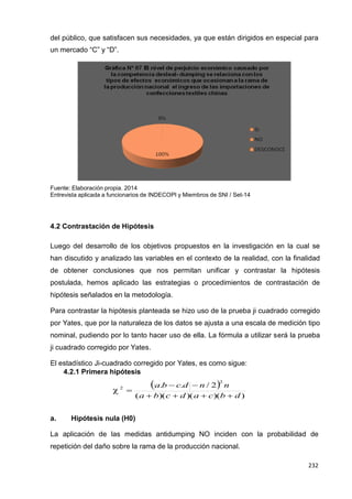 232
232
232
del público, que satisfacen sus necesidades, ya que están dirigidos en especial para
un mercado “C” y “D”.
Fuente: Elaboración propia. 2014
Entrevista aplicada a funcionarios de INDECOPI y Miembros de SNI / Set-14
4.2 Contrastación de Hipótesis
Luego del desarrollo de los objetivos propuestos en la investigación en la cual se
han discutido y analizado las variables en el contexto de la realidad, con la finalidad
de obtener conclusiones que nos permitan unificar y contrastar la hipótesis
postulada, hemos aplicado las estrategias o procedimientos de contrastación de
hipótesis señalados en la metodología.
Para contrastar la hipótesis planteada se hizo uso de la prueba ji cuadrado corregido
por Yates, que por la naturaleza de los datos se ajusta a una escala de medición tipo
nominal, pudiendo por lo tanto hacer uso de ella. La fórmula a utilizar será la prueba
ji cuadrado corregido por Yates.
El estadístico Ji-cuadrado corregido por Yates, es como sigue:
4.2.1 Primera hipótesis
a.b  c.d  n / 22
n
 2

(a  b)(c  d)(a  c)(b  d)
a. Hipótesis nula (H0)
La aplicación de las medidas antidumping NO inciden con la probabilidad de
repetición del daño sobre la rama de la producción nacional.
 