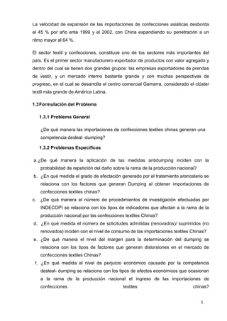 5
La velocidad de expansión de las importaciones de confecciones asiáticas desborda
el 45 % por año ente 1999 y el 2002, con China expandiendo su penetración a un
ritmo mayor al 64 %.
El sector textil y confecciones, constituye uno de los sectores más importantes del
país. Es el primer sector manufacturero exportador de productos con valor agregado y
dentro del cual se tienen dos grandes grupos: las empresas exportadores de prendas
de vestir, y un mercado interno bastante grande y con muchas perspectivas de
progreso, en el cual se desarrolla el centro comercial Gamarra, considerado el clúster
textil más grande de América Latina.
1.3Formulación del Problema
1.3.1 Problema General
¿De qué manera las importaciones de confecciones textiles chinas generan una
competencia desleal -dumping?
1.3.2 Problemas Específicos
a.¿De qué manera la aplicación de las medidas antidumping inciden con la
probabilidad de repetición del daño sobre la rama de la producción nacional?
b. ¿En qué medida el grado de afectación generado por el tratamiento arancelario se
relaciona con los factores que generan Dumping al obtener importaciones de
confecciones textiles chinas?
c. ¿De qué manera el número de procedimientos de investigación efectuadas por
INDECOPI se relaciona con los tipos de indicadores que afectan a la rama de la
producción nacional por las confecciones textiles Chinas?
d. ¿En qué medida el número de solicitudes admitidas (renovados)/ suprimidos (no
renovados) inciden con el nivel de consumo de las importaciones textiles Chinas?
e. ¿De qué manera el nivel del margen para la determinación del dumping se
relaciona con los tipos de factores que generan distorsiones en el mercado de
confecciones textiles Chinas?
f. ¿En qué medida el nivel de perjuicio económico causado por la competencia
desleal- dumping se relaciona con los tipos de efectos económicos que ocasionan
a la rama de la producción nacional el ingreso de las importaciones de
confecciones textiles chinas?
 