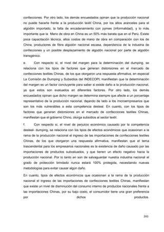243
243
243
confecciones. Por otro lado, los demás encuestados opinan que la producción nacional
no puede hacerle frente a la producción textil China, por los altos aranceles para el
algodón importado, la falta de encadenamiento con pymes (informalidad), y lo más
importante que la Mano de obra en China es un 50% más barata que en el Perú. Existe
poca capacitación técnica, altos costos de mano de obra en comparación con los de
China, productores de fibra algodón nacional escasa, dependencia de la industria de
confecciones y un posible desplazamiento de algodón nacional por parte de algodón
transgénico.
e. Con respecto si, el nivel del margen para la determinación del dumping, se
relaciona con los tipos de factores que generan distorsiones en el mercado de
confecciones textiles Chinas, de los que otorgaron una respuesta afirmativa, en especial
La Comisión de Dumping y Subsidios del INDECOPI, manifiestan que la determinación
del margen es un factor concluyente para saber si existe daño a la producción nacional,
ya que estos son evaluados en diferentes factores. Por otro lado, los demás
encuestados opinan que dicho margen se determina siempre que afecte a un porcentaje
representativo de la producción nacional, dejando de lado a los microempresarios que
son los más vulnerables a esta competencia desleal. En cuanto, con los tipos de
factores que generan distorsiones en el mercado de confecciones textiles Chinas,
manifiestan que el gobierno Chino, otorga subsidios al sector textil.
f. Con respecto si, el nivel de perjuicio económico causado por la competencia
desleal- dumping, se relaciona con los tipos de efectos económicos que ocasionan a la
rama de la producción nacional el ingreso de las importaciones de confecciones textiles
Chinas, de los que otorgaron una respuesta afirmativa, manifiestan que el tema
trascendental para los empresarios nacionales es la existencia de daño causado por las
importaciones de productos subvaluados, y que tienen un efecto negativo hacia la
producción nacional. Por lo tanto en son de salvaguardar nuestra industria nacional el
grado de protección brindado nunca estará 100% protegida, necesitando nuevas
metodologías para evitar causar algún daño.
En cuanto, tipos de efectos económicos que ocasionan a la rama de la producción
nacional el ingreso de las importaciones de confecciones textiles Chinas, manifiestan
que existe un nivel de disminución del consumo interno de productos nacionales frente a
las importaciones Chinas, por su bajo costo, el consumidor tiene una gran preferencia
por dichos productos.
 