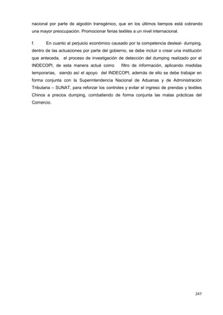 247
247
247
nacional por parte de algodón transgénico, que en los últimos tiempos está cobrando
una mayor preocupación. Promocionar ferias textiles a un nivel internacional.
f. En cuanto al perjuicio económico causado por la competencia desleal- dumping,
dentro de las actuaciones por parte del gobierno, se debe incluir o crear una institución
que anteceda, el proceso de investigación de detección del dumping realizado por el
INDECOPI, de esta manera actué como filtro de información, aplicando medidas
temporarias, siendo así el apoyo del INDECOPI, además de ello se debe trabajar en
forma conjunta con la Superintendencia Nacional de Aduanas y de Administración
Tributaria – SUNAT, para reforzar los controles y evitar el ingreso de prendas y textiles
Chinos a precios dumping, combatiendo de forma conjunta las malas prácticas del
Comercio.
 