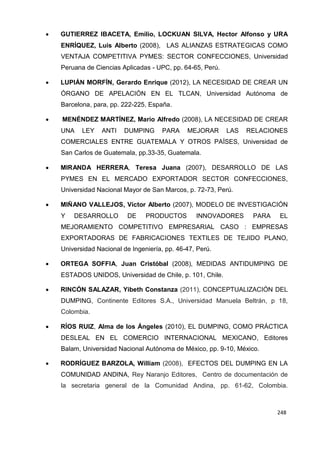 248
248
248
 GUTIERREZ IBACETA, Emilio, LOCKUAN SILVA, Hector Alfonso y URA
ENRÍQUEZ, Luis Alberto (2008), LAS ALIANZAS ESTRATEGICAS COMO
VENTAJA COMPETITIVA PYMES: SECTOR CONFECCIONES, Universidad
Peruana de Ciencias Aplicadas - UPC, pp. 64-65, Perú.
 LUPIÁN MORFÍN, Gerardo Enrique (2012), LA NECESIDAD DE CREAR UN
ÓRGANO DE APELACIÓN EN EL TLCAN, Universidad Autónoma de
Barcelona, para, pp. 222-225, España.
 MENÉNDEZ MARTÍNEZ, Mario Alfredo (2008), LA NECESIDAD DE CREAR
UNA LEY ANTI DUMPING PARA MEJORAR LAS RELACIONES
COMERCIALES ENTRE GUATEMALA Y OTROS PAÍSES, Universidad de
San Carlos de Guatemala, pp.33-35, Guatemala.
 MIRANDA HERRERA, Teresa Juana (2007), DESARROLLO DE LAS
PYMES EN EL MERCADO EXPORTADOR SECTOR CONFECCIONES,
Universidad Nacional Mayor de San Marcos, p. 72-73, Perú.
 MIÑANO VALLEJOS, Víctor Alberto (2007), MODELO DE INVESTIGACIÓN
Y DESARROLLO DE PRODUCTOS INNOVADORES PARA EL
MEJORAMIENTO COMPETITIVO EMPRESARIAL CASO : EMPRESAS
EXPORTADORAS DE FABRICACIONES TEXTILES DE TEJIDO PLANO,
Universidad Nacional de Ingeniería, pp. 46-47, Perú.
 ORTEGA SOFFIA, Juan Cristóbal (2008), MEDIDAS ANTIDUMPING DE
ESTADOS UNIDOS, Universidad de Chile, p. 101, Chile.
 RINCÓN SALAZAR, Yibeth Constanza (2011), CONCEPTUALIZACIÓN DEL
DUMPING, Continente Editores S.A., Universidad Manuela Beltrán, p 18,
Colombia.
 RÍOS RUIZ, Alma de los Ángeles (2010), EL DUMPING, COMO PRÁCTICA
DESLEAL EN EL COMERCIO INTERNACIONAL MEXICANO, Editores
Balam, Universidad Nacional Autónoma de México, pp. 9-10, México.
 RODRÍGUEZ BARZOLA, William (2008), EFECTOS DEL DUMPING EN LA
COMUNIDAD ANDINA, Rey Naranjo Editores, Centro de documentación de
la secretaria general de la Comunidad Andina, pp. 61-62, Colombia.
 