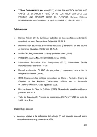 249
249
249
 TERÁN SAMANAMUD, Germán (2013), CHINA EN AMÉRICA LATINA: LOS
CASOS DE ECUADOR Y PERÚ ENTRE LOS AÑOS 2009-2012, ¿ES
POSIBLE UNA APUESTA HACIA EL FUTURO?, Berbera Editores,
Universidad Nacional Autónoma de México – UNAM, pp 251-257, México.
Publicaciones
 Berríos, Rubén (2013), Dumping y subsidios en las exportaciones chinas: El
caso textil peruano, Pensamiento Crítico Vol. 19. Nº 2.
 Discriminación de precios, Economías de Escala y Beneficios. En The Journal
of Economic Education (2013), Vol. 31. No 1.
 INDECOPI, Preguntas sobre dumping y subvenciones (2014).
 INDECOPI, Informe Nro. 001-2000/CDS, Lima, (2009).
 International Production Cost Comparison (2012), International Textile
Manufacturers Federation – ITMF.
 Manual multimedia, El ABC de preguntas y respuestas para evitar la
competencia desleal (2013).
 OMC. Examen de las políticas comerciales de China - Revisión. Órgano de
Examen de las Políticas Comerciales. Informe de la Secretaría.
WT/TPR/S/199/Rev.1. 12 de agosto de 2008.
 Reporte Anual de Fibra de Poliéster (2013), El precio del algodón en China a
partir del año 2010.
 Taller de Capacitación Proyecto de cooperación UE-Perú 17 al 20 de junio de
2008, Lima, Perú.
Dispositivos Legales
 Acuerdo relativo a la aplicación del artículo VI del acuerdo general sobre
aranceles aduaneros y comercio de 1994.
 