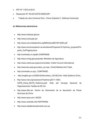 251
251
251
 RTF Nº 11873-A-2010.
 Resolución Nº 163-2012/CFD-INDECOPI
 Tratado de Libre Comercio Perú - China (Capítulo 5 - Defensa Comercial).
b). Referencias electrónicas
 http://www.indecopi.gob.pe
 http://www.sunat.gob.pe/
 http://www.comunidadandina.org/BDA/docs/BO-INT-0004.pdf
 http://www.comercioexterior.ub.edu/tesina/Proyectos1213/primer_proyecto/Pro
yecto_CuiPingping.docx.
 http://comtrade.un.org/db/-COMTRADE
 http://www.minag.gob.pe/portal/.-Ministerio de Agricultura.
 http://www.cottonusa.org/economicdata/- Cotton Council International.
 http://www.fas.usda.gov/cotton_arc.asp.- World Markets And Trade.
 http://comtrade.un.org/.- COMTRADE.
 http://english.gov.cn/2009-02/04/content_1221823.htm. Web Gobierno Chino.
 http://www.ncto.org/newsroom/Testimony2011-1005--
USTR_China_NCTO_Testimony.pdf. Web del Consejo Nacional de
Organizaciones Textiles de EE.UU.
 http://www.cffei.net. Centro de Información de la Asociación de Fibras
Químicas de China.
 http://www.sicex.com.-SICEX
 http://www.veritrade.info-VERITRADE
 http://www.caballerobustamante.com.pe
 