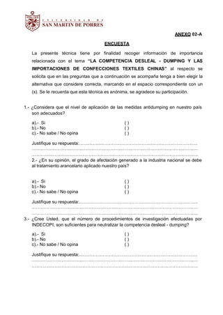 ANEXO 02-A
ENCUESTA
La presente técnica tiene por finalidad recoger información de importancia
relacionada con el tema “LA COMPETENCIA DESLEAL - DUMPING Y LAS
IMPORTACIONES DE CONFECCIONES TEXTILES CHINAS” al respecto se
solicita que en las preguntas que a continuación se acompaña tenga a bien elegir la
alternativa que considere correcta, marcando en el espacio correspondiente con un
(x). Se le recuerda que esta técnica es anónima, se agradece su participación.
1.- ¿Considera que el nivel de aplicación de las medidas antidumping en nuestro país
son adecuados?
a).- Si ( )
b).- No ( )
c).- No sabe / No opina ( )
Justifique su respuesta:…………………………………………………………………….
…………………………………………………………………………………………………
…………………………………………………………………………………………………
2.- ¿En su opinión, el grado de afectación generado a la industria nacional se debe
al tratamiento arancelario aplicado nuestro país?
a).- Si ( )
b).- No ( )
c).- No sabe / No opina ( )
Justifique su respuesta:…………………………………………………………………….
…………………………………………………………………………………………………
…………………………………………………………………………………………………
3.- ¿Cree Usted, que el número de procedimientos de investigación efectuadas por
INDECOPI, son suficientes para neutralizar la competencia desleal - dumping?
a).- Si ( )
b).- No ( )
c).- No sabe / No opina ( )
Justifique su respuesta:…………………………………………………………………….
…………………………………………………………………………………………………
…………………………………………………………………………………………………
 