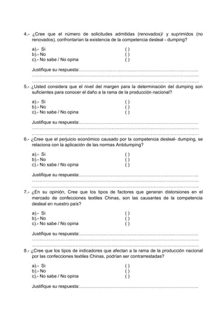 4.- ¿Cree que el número de solicitudes admitidas (renovados)/ y suprimidos (no
renovados), confrontarían la existencia de la competencia desleal - dumping?
a).- Si ( )
b).- No ( )
c).- No sabe / No opina ( )
Justifique su respuesta:…………………………………………………………………….
…………………………………………………………………………………………………
…………………………………………………………………………………………………
5.- ¿Usted considera que el nivel del margen para la determinación del dumping son
suficientes para conocer el daño a la rama de la producción nacional?
a).- Si ( )
b).- No ( )
c).- No sabe / No opina ( )
Justifique su respuesta:…………………………………………………………………….
…………………………………………………………………………………………………
…………………………………………………………………………………………………
6.- ¿Cree que el perjuicio económico causado por la competencia desleal- dumping, se
relaciona con la aplicación de las normas Antidumping?
a).- Si ( )
b).- No ( )
c).- No sabe / No opina ( )
Justifique su respuesta:…………………………………………………………………….
…………………………………………………………………………………………………
…………………………………………………………………………………………………
7.- ¿En su opinión, Cree que los tipos de factores que generan distorsiones en el
mercado de confecciones textiles Chinas, son las causantes de la competencia
desleal en nuestro país?
a).- Si ( )
b).- No ( )
c).- No sabe / No opina ( )
Justifique su respuesta:…………………………………………………………………….
…………………………………………………………………………………………………
…………………………………………………………………………………………………
8.- ¿Cree que los tipos de indicadores que afectan a la rama de la producción nacional
por las confecciones textiles Chinas, podrían ser contrarrestadas?
a).- Si ( )
b).- No ( )
c).- No sabe / No opina ( )
Justifique su respuesta:…………………………………………………………………….
 
