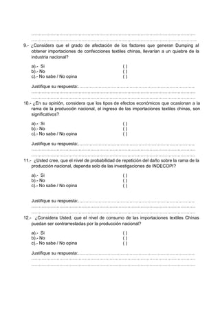 …………………………………………………………………………………………………
………………………………………………………………………………………………….
9.- ¿Considera que el grado de afectación de los factores que generan Dumping al
obtener importaciones de confecciones textiles chinas, llevarían a un quiebre de la
industria nacional?
a).- Si ( )
b).- No ( )
c).- No sabe / No opina ( )
Justifique su respuesta:…………………………………………………………………….
…………………………………………………………………………………………………
…………………………………………………………………………………………………
10.- ¿En su opinión, considera que los tipos de efectos económicos que ocasionan a la
rama de la producción nacional, el ingreso de las importaciones textiles chinas, son
significativos?
a).- Si ( )
b).- No ( )
c).- No sabe / No opina ( )
Justifique su respuesta:…………………………………………………………………….
…………………………………………………………………………………………………
…………………………………………………………………………………………………
11.- ¿Usted cree, que el nivel de probabilidad de repetición del daño sobre la rama de la
producción nacional, dependa solo de las investigaciones de INDECOPI?
a).- Si ( )
b).- No ( )
c).- No sabe / No opina ( )
Justifique su respuesta:…………………………………………………………………….
…………………………………………………………………………………………………
…………………………………………………………………………………………………
12.- ¿Considera Usted, que el nivel de consumo de las importaciones textiles Chinas
puedan ser contrarrestadas por la producción nacional?
a).- Si ( )
b).- No ( )
c).- No sabe / No opina ( )
Justifique su respuesta:…………………………………………………………………….
…………………………………………………………………………………………………
…………………………………………………………………………………………………
 