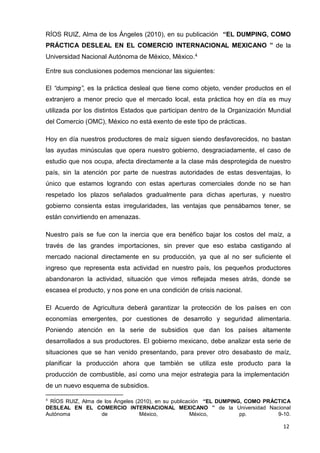 12
RÍOS RUIZ, Alma de los Ángeles (2010), en su publicación “EL DUMPING, COMO
PRÁCTICA DESLEAL EN EL COMERCIO INTERNACIONAL MEXICANO ” de la
Universidad Nacional Autónoma de México, México.4
Entre sus conclusiones podemos mencionar las siguientes:
El “dumping”, es la práctica desleal que tiene como objeto, vender productos en el
extranjero a menor precio que el mercado local, esta práctica hoy en día es muy
utilizada por los distintos Estados que participan dentro de la Organización Mundial
del Comercio (OMC), México no está exento de este tipo de prácticas.
Hoy en día nuestros productores de maíz siguen siendo desfavorecidos, no bastan
las ayudas minúsculas que opera nuestro gobierno, desgraciadamente, el caso de
estudio que nos ocupa, afecta directamente a la clase más desprotegida de nuestro
país, sin la atención por parte de nuestras autoridades de estas desventajas, lo
único que estamos logrando con estas aperturas comerciales donde no se han
respetado los plazos señalados gradualmente para dichas aperturas, y nuestro
gobierno consienta estas irregularidades, las ventajas que pensábamos tener, se
están convirtiendo en amenazas.
Nuestro país se fue con la inercia que era benéfico bajar los costos del maíz, a
través de las grandes importaciones, sin prever que eso estaba castigando al
mercado nacional directamente en su producción, ya que al no ser suficiente el
ingreso que representa esta actividad en nuestro país, los pequeños productores
abandonaron la actividad, situación que vimos reflejada meses atrás, donde se
escasea el producto, y nos pone en una condición de crisis nacional.
El Acuerdo de Agricultura deberá garantizar la protección de los países en con
economías emergentes, por cuestiones de desarrollo y seguridad alimentaria.
Poniendo atención en la serie de subsidios que dan los países altamente
desarrollados a sus productores. El gobierno mexicano, debe analizar esta serie de
situaciones que se han venido presentando, para prever otro desabasto de maíz,
planificar la producción ahora que también se utiliza este producto para la
producción de combustible, así como una mejor estrategia para la implementación
de un nuevo esquema de subsidios.
4
RÍOS RUIZ, Alma de los Ángeles (2010), en su publicación “EL DUMPING, COMO PRÁCTICA
DESLEAL EN EL COMERCIO INTERNACIONAL MEXICANO ” de la Universidad Nacional
Autónoma de México, México, pp. 9-10.
 
