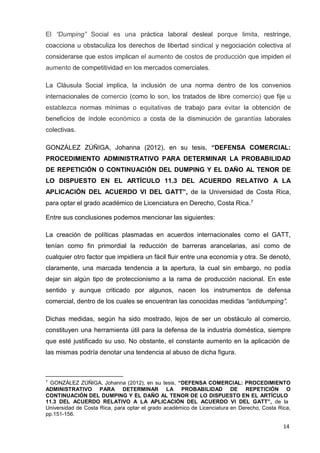14
El “Dumping” Social es una práctica laboral desleal porque limita, restringe,
coacciona u obstaculiza los derechos de libertad sindical y negociación colectiva al
considerarse que estos implican el aumento de costos de producción que impiden el
aumento de competitividad en los mercados comerciales.
La Cláusula Social implica, la inclusión de una norma dentro de los convenios
internacionales de comercio (como lo son, los tratados de libre comercio) que fije u
establezca normas mínimas o equitativas de trabajo para evitar la obtención de
beneficios de índole económico a costa de la disminución de garantías laborales
colectivas.
GONZÁLEZ ZÚÑIGA, Johanna (2012), en su tesis, “DEFENSA COMERCIAL:
PROCEDIMIENTO ADMINISTRATIVO PARA DETERMINAR LA PROBABILIDAD
DE REPETICIÓN O CONTINUACIÓN DEL DUMPING Y EL DAÑO AL TENOR DE
LO DISPUESTO EN EL ARTÍCULO 11.3 DEL ACUERDO RELATIVO A LA
APLICACIÓN DEL ACUERDO VI DEL GATT”, de la Universidad de Costa Rica,
para optar el grado académico de Licenciatura en Derecho, Costa Rica.7
Entre sus conclusiones podemos mencionar las siguientes:
La creación de políticas plasmadas en acuerdos internacionales como el GATT,
tenían como fin primordial la reducción de barreras arancelarias, así como de
cualquier otro factor que impidiera un fácil fluir entre una economía y otra. Se denotó,
claramente, una marcada tendencia a la apertura, la cual sin embargo, no podía
dejar sin algún tipo de proteccionismo a la rama de producción nacional. En este
sentido y aunque criticado por algunos, nacen los instrumentos de defensa
comercial, dentro de los cuales se encuentran las conocidas medidas “antidumping”.
Dichas medidas, según ha sido mostrado, lejos de ser un obstáculo al comercio,
constituyen una herramienta útil para la defensa de la industria doméstica, siempre
que esté justificado su uso. No obstante, el constante aumento en la aplicación de
las mismas podría denotar una tendencia al abuso de dicha figura.
7
GONZÁLEZ ZÚÑIGA, Johanna (2012), en su tesis, “DEFENSA COMERCIAL: PROCEDIMIENTO
ADMINISTRATIVO PARA DETERMINAR LA PROBABILIDAD DE REPETICIÓN O
CONTINUACIÓN DEL DUMPING Y EL DAÑO AL TENOR DE LO DISPUESTO EN EL ARTÍCULO
11.3 DEL ACUERDO RELATIVO A LA APLICACIÓN DEL ACUERDO VI DEL GATT”, de la
Universidad de Costa Rica, para optar el grado académico de Licenciatura en Derecho, Costa Rica,
pp.151-156.
 