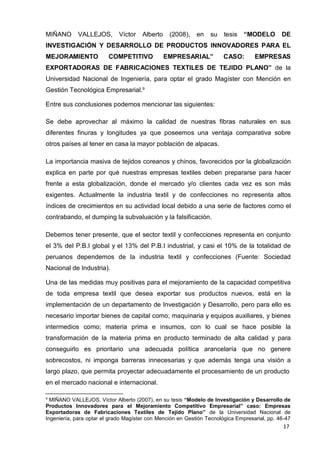 17
MIÑANO VALLEJOS, Víctor Alberto (2008), en su tesis “MODELO DE
INVESTIGACIÓN Y DESARROLLO DE PRODUCTOS INNOVADORES PARA EL
MEJORAMIENTO COMPETITIVO EMPRESARIAL” CASO: EMPRESAS
EXPORTADORAS DE FABRICACIONES TEXTILES DE TEJIDO PLANO” de la
Universidad Nacional de Ingeniería, para optar el grado Magíster con Mención en
Gestión Tecnológica Empresarial.9
Entre sus conclusiones podemos mencionar las siguientes:
Se debe aprovechar al máximo la calidad de nuestras fibras naturales en sus
diferentes finuras y longitudes ya que poseemos una ventaja comparativa sobre
otros países al tener en casa la mayor población de alpacas.
La importancia masiva de tejidos coreanos y chinos, favorecidos por la globalización
explica en parte por qué nuestras empresas textiles deben prepararse para hacer
frente a esta globalización, donde el mercado y/o clientes cada vez es son más
exigentes. Actualmente la industria textil y de confecciones no representa altos
índices de crecimientos en su actividad local debido a una serie de factores como el
contrabando, el dumping la subvaluación y la falsificación.
Debemos tener presente, que el sector textil y confecciones representa en conjunto
el 3% del P.B.I global y el 13% del P.B.I industrial, y casi el 10% de la totalidad de
peruanos dependemos de la industria textil y confecciones (Fuente: Sociedad
Nacional de Industria).
Una de las medidas muy positivas para el mejoramiento de la capacidad competitiva
de toda empresa textil que desea exportar sus productos nuevos, está en la
implementación de un departamento de Investigación y Desarrollo, pero para ello es
necesario importar bienes de capital como; maquinaria y equipos auxiliares, y bienes
intermedios como; materia prima e insumos, con lo cual se hace posible la
transformación de la materia prima en producto terminado de alta calidad y para
conseguirlo es prioritario una adecuada política arancelaría que no genere
sobrecostos, ni imponga barreras innecesarias y que además tenga una visión a
largo plazo, que permita proyectar adecuadamente el procesamiento de un producto
en el mercado nacional e internacional.
9
MIÑANO VALLEJOS, Víctor Alberto (2007), en su tesis “Modelo de Investigación y Desarrollo de
Productos Innovadores para el Mejoramiento Competitivo Empresarial” caso: Empresas
Exportadoras de Fabricaciones Textiles de Tejido Plano” de la Universidad Nacional de
Ingeniería, para optar el grado Magíster con Mención en Gestión Tecnológica Empresarial, pp. 46-47
 