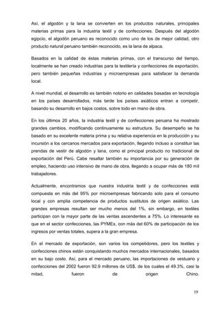 19
Así, el algodón y la lana se convierten en los productos naturales, principales
materias primas para la industria textil y de confecciones. Después del algodón
egipcio, el algodón peruano es reconocido como uno de los de mejor calidad, otro
producto natural peruano también reconocido, es la lana de alpaca.
Basados en la calidad de éstas materias primas, con el transcurso del tiempo,
localmente se han creado industrias para la textilería y confecciones de exportación,
pero también pequeñas industrias y microempresas para satisfacer la demanda
local.
A nivel mundial, el desarrollo es también notorio en calidades basadas en tecnología
en los países desarrollados, más tarde los países asiáticos entran a competir,
basando su desarrollo en bajos costos, sobre todo en mano de obra.
En los últimos 20 años, la industria textil y de confecciones peruana ha mostrado
grandes cambios, modificando continuamente su estructura. Su desempeño se ha
basado en su excelente materia prima y su relativa experiencia en la producción y su
incursión a los cercanos mercados para exportación, llegando incluso a constituir las
prendas de vestir de algodón y lana, como el principal producto no tradicional de
exportación del Perú. Cabe resaltar también su importancia por su generación de
empleo, haciendo uso intensivo de mano de obra, llegando a ocupar más de 180 mil
trabajadores.
Actualmente, encontramos que nuestra industria textil y de confecciones está
compuesta en más del 95% por microempresas fabricando solo para el consumo
local y con amplia competencia de productos sustitutos de origen asiático. Las
grandes empresas resultan ser mucho menos del 1%, sin embargo, en textiles
participan con la mayor parte de las ventas ascendentes a 75%. Lo interesante es
que en el sector confecciones, las PYMEs, con más del 60% de participación de los
ingresos por ventas totales, supera a la gran empresa.
En el mercado de exportación, son varios los competidores, pero los textiles y
confecciones chinos están conquistando muchos mercados internacionales, basados
en su bajo costo. Así, para el mercado peruano, las importaciones de vestuario y
confecciones del 2002 fueron 92.9 millones de US$, de los cuales el 49.3%, casi la
mitad, fueron de origen Chino.
 