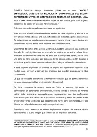 para optar el grado académico de Doctor en Ciencias Administrativas, p. 212-213
21
FLORES CONCHA, Gladys Madeleine (2014), en su tesis “MODELO
EMPRESARIAL CLÚSTERS EN NEGOCIOS INTERNACIONALES DEL SECTOR
EXPORTADOR MYPES DE CONFECCIONES TEXTILES DE GAMARRA, LIMA
2005 – 2012” de la Universidad Nacional Mayor de San Marcos, para optar el grado
académico de Doctor en Ciencias Administrativas .12
Entre sus conclusiones podemos mencionar las siguientes:
Para impulsar el sector de confecciones textiles, se debe capacitar y asociar a las
MYPES con miras a buscar una real participación de todos los agentes económicos.
De esta manera, se estaría un recurso que como materia prima y mano de obra son
competitivos, no solo a nivel local, nacional sino también mundial.
El comercio de bienes entre Bolivia, Colombia, Ecuador y Venezuela está totalmente
liberado, lo cual significa que las mercaderías originarias de estos países tienen
aranceles al territorio de cada uno de ellos. Los cuatro países tienen, por lo tanto
una zona de libre comercio. Las acciones de los países andinos están dirigidas a
administrar y perfeccionar este mercado ampliado y lograr su buen funcionamiento.
A este objetivo responden las normas de origen, los reglamentos técnicos y los
medios para prevenir y corregir las prácticas que puedan distorsionar la libre
competencia.
Lo que se considera conveniente la formación de clúster que les permita consolidar
como un bloque competitivo en el mercado internacional.
Se debe considerar la entrada fuerte de China al mercado del sector de
confecciones en condiciones preferenciales, en este sentido la industria de América
Latina debe prepararse adecuadamente, considerando que las preferencias
arancelarias para los países tercer mundistas acabarán y serán los países mejor
preparados y más fuertes los que acapararán la mayor parte del mercado, por esa
falta de los países latinos en sus mejores organizaciones.
Previniendo esta amenaza se deben implementar mejoras de manera rápida,
aprovechando la buena imagen que se tiene de las empresas peruanas.
12
FLORES CONCHA, Gladys Madeleine (2014), en su tesis “MODELO EMPRESARIAL CLÚSTERS
EN NEGOCIOS INTERNACIONALES DEL SECTOR EXPORTADOR MYPES DE CONFECCIONES
TEXTILES DE GAMARRA, LIMA 2005 – 2012” de la Universidad Nacional Mayor de San Marcos,
 