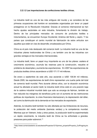 25
2.2.1.2 Las importaciones de confecciones textiles chinas.
La industria textil es una de las más antiguas del mundo y se considera de las
primeras ocupaciones del hombre en sociedades organizadas por tener un papel
protagónico en la Revolución Industrial. Gracias al comercio internacional se han
hecho ajustes sectoriales en esta industria, fomentando la división de trabajo.
Dentro de los principales mercados de consumo de productos textiles e
indumentarios, se encuentran Europa Occidental, América del Norte y Japón. Y los
países que constituyen el centro mundial de fabricación de estos artículos son
aquellos que están en vías de desarrollo; encabezados por China.
China es el país más destacado del comercio textil. La industria textil es una de las
industrias pilares tradicionales de China y es también una de las industrias con
grandes ventajas en los mercados internacionales.
La industria textil, tiene un papel muy importante es uno de los pilares: acelera el
crecimiento económico, acumula las reservas para la construcción, resuelve el
problema de desempleo y aumenta las exportaciones. En 2007 las exportaciones de
productos textiles chinos ascendieron a USD 171.17 mil millones.
De enero a septiembre de este año, esa asciende a USD 136.94 mil millones.
Desde 2005, las exportaciones de textil chino representan una cuarta parte del total
de comercio textil mundial. Pero durante últimos años, con la situación económica
actual ha afectado al sector textil, la industria textil china está en una posición baja
de la cadena industrial mundial dado que solo se encarga de fabricar, también se
han reducido los márgenes de beneficios junto con el aumento de las restricciones
políticas de importación, la crisis financiera internacional y la depreciación del dólar,
así como la disminución de la demanda en los mercados de exportación.
Además, la industria textil también ha sido afectada por las limitaciones de recursos,
la protección del medio ambiente (barreras verdes) y la competencia mundial.
Mientras que en Vietnam, India y otros países, la producción textil ha experimentado
un rápido crecimiento, la industria textil de China se ha enfrentado a grandes
presiones para poder sobrevivir.15
15http://www.comercioexterior.ub.edu/tesina/Proyectos1213/primer_proyecto/Proyecto_CuiPingping.do
cx.
 