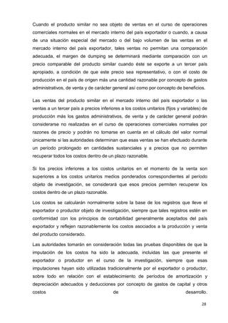 28
Cuando el producto similar no sea objeto de ventas en el curso de operaciones
comerciales normales en el mercado interno del país exportador o cuando, a causa
de una situación especial del mercado o del bajo volumen de las ventas en el
mercado interno del país exportador, tales ventas no permitan una comparación
adecuada, el margen de dumping se determinará mediante comparación con un
precio comparable del producto similar cuando éste se exporte a un tercer país
apropiado, a condición de que este precio sea representativo, o con el costo de
producción en el país de origen más una cantidad razonable por concepto de gastos
administrativos, de venta y de carácter general así como por concepto de beneficios.
Las ventas del producto similar en el mercado interno del país exportador o las
ventas a un tercer país a precios inferiores a los costos unitarios (fijos y variables) de
producción más los gastos administrativos, de venta y de carácter general podrán
considerarse no realizadas en el curso de operaciones comerciales normales por
razones de precio y podrán no tomarse en cuenta en el cálculo del valor normal
únicamente si las autoridades determinan que esas ventas se han efectuado durante
un período prolongado en cantidades sustanciales y a precios que no permiten
recuperar todos los costos dentro de un plazo razonable.
Si los precios inferiores a los costos unitarios en el momento de la venta son
superiores a los costos unitarios medios ponderados correspondientes al período
objeto de investigación, se considerará que esos precios permiten recuperar los
costos dentro de un plazo razonable.
Los costos se calcularán normalmente sobre la base de los registros que lleve el
exportador o productor objeto de investigación, siempre que tales registros estén en
conformidad con los principios de contabilidad generalmente aceptados del país
exportador y reflejen razonablemente los costos asociados a la producción y venta
del producto considerado.
Las autoridades tomarán en consideración todas las pruebas disponibles de que la
imputación de los costos ha sido la adecuada, incluidas las que presente el
exportador o productor en el curso de la investigación, siempre que esas
imputaciones hayan sido utilizadas tradicionalmente por el exportador o productor,
sobre todo en relación con el establecimiento de períodos de amortización y
depreciación adecuados y deducciones por concepto de gastos de capital y otros
costos de desarrollo.
 