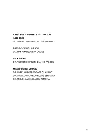 iii
ASESORES Y MIEMBROS DEL JURADO
ASESORES
Dr. VIRGILIO WILFREDO RODAS SERRANO
PRESIDENTE DEL JURADO
Dr. JUAN AMADEO ALVA GOMEZ
SECRETARIO
DR. AUGUSTO HIPOLITO BLANCO FALCÓN
MIEMBROS DEL JURADO
DR. AMPELIO RICARDO BARRÓN ARAOZ
DR. VIRGILIO WILFREDO RODAS SERRANO
DR. MIGUEL ANGEL SUÁREZ ALMEIRA
 
