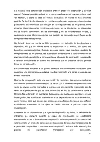30
Se realizará una comparación equitativa entre el precio de exportación y el valor
normal. Esta comparación se hará en el mismo nivel comercial, normalmente el nivel
"ex fábrica", y sobre la base de ventas efectuadas en fechas lo más próximas
posible. Se tendrán debidamente en cuenta en cada caso, según sus circunstancias
particulares, las diferencias que influyan en la comparabilidad de los precios, entre
otras las diferencias en las condiciones de venta, las de tributación, las diferencias
en los niveles comerciales, en las cantidades y en las características físicas, y
cualesquiera otras diferencias de las que también se demuestre que influyen en la
comparabilidad de los precios.
Se deberán tener en cuenta también los gastos, con inclusión de los derechos e
impuestos, en que se incurra entre la importación y la reventa, así como los
beneficios correspondientes. Cuando, en esos casos, haya resultado afectada la
comparabilidad de los precios, las autoridades establecerán el valor normal en un
nivel comercial equivalente al correspondiente al precio de exportación reconstruido
o tendrán debidamente en cuenta los elementos que el presente párrafo permite
tomar en consideración.
Las autoridades indicarán a las partes afectadas qué información se necesita para
garantizar una comparación equitativa y no les impondrán una carga probatoria que
no sea razonable.
Cuando la comparación exija una conversión de monedas, ésta deberá efectuarse
utilizando el tipo de cambio de la fecha de venta, con la salvedad de que cuando una
venta de divisas en los mercados a término esté directamente relacionada con la
venta de exportación de que se trate, se utilizará el tipo de cambio de la venta a
término. No se tendrán en cuenta las fluctuaciones de los tipos de cambio y, en una
investigación, las autoridades concederán a los exportadores un plazo de 60 días,
como mínimo, para que ajusten sus precios de exportación de manera que reflejen
movimientos sostenidos de los tipos de cambio durante el período objeto de
investigación.
A reserva de las disposiciones que rigen la comparación equitativa, la existencia de
márgenes de dumping durante la etapa de investigación se establecerá
normalmente sobre la base de una comparación entre un promedio ponderado del
valor normal y un promedio ponderado de los precios de todas las transacciones de
exportación comparables o mediante una comparación entre el valor normal y los
precios de exportación transacción por transacción.
 
