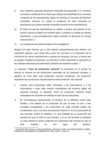 17 ACUERDO RELATIVO A LA APLICACIÓN DEL ARTÍCULO VI DEL ACUERDO GENERAL SOBRE
ARANCELES ADUANEROS Y COMERCIO DE 1994, PARTE I, Artículo 3.
34
ii) Una suficiente capacidad libremente disponible del exportador o un aumento
inminente y sustancial de la misma que indique la probabilidad de un aumento
sustancial de las exportaciones objeto de dumping al mercado del Miembro
importador, teniendo en cuenta la existencia de otros mercados de
exportación que puedan absorber el posible aumento de las exportaciones;
iii) El hecho de que las importaciones se realicen a precios que tendrán en los
precios internos el efecto de hacerlos bajar o contener su subida de manera
significativa, y que probablemente hagan aumentar la demanda de nuevas
importaciones; y
iv) Las existencias del producto objeto de la investigación.
Ninguno de estos factores por sí solo bastará necesariamente para obtener una
orientación decisiva, pero todos ellos juntos han de llevar a la conclusión de la
inminencia de nuevas exportaciones a precios de dumping y de que, a menos que
se adopten medidas de protección, se producirá un daño importante.La aplicación de
las medidas antidumping se examinará y decidirá con especial cuidado.”17
La expresión "rama de producción nacional" se entenderá en el sentido de
abarcar el conjunto de los productores nacionales de los productos similares, o
aquellos de entre ellos cuya producción conjunta constituyan una proporción
importante de la producción nacional total de dichos productos. No obstante:
i) Cuando unos productores estén vinculados a los exportadores o a los
importadores o sean ellos mismos importadores del producto objeto del
supuesto dumping, la expresión "rama de producción nacional" podrá
interpretarse en el sentido de referirse al resto de los productores;
ii) En circunstancias excepcionales, el territorio de un Miembro podrá estar
dividido, a los efectos de la producción de que se trate, en dos o más
mercados competidores y los productores de cada mercado podrán ser
considerados como una rama de producción distinta si: a) Los productores de
ese mercado venden la totalidad o la casi totalidad de su producción del
producto de que se trate en ese mercado, y b) en ese mercado la demanda
no está cubierta en grado sustancial por productores del producto de que se
trate situados en otro lugar del territorio.
 
