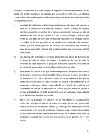 36
No podrá considerarse que para cumplir los requisitos fijados en el presente párrafo
basta una simple afirmación no apoyada por las pruebas pertinentes. La solicitud
contendrá la información que razonablemente tenga a su alcance el solicitante sobre
los siguientes puntos:
i) Identidad del solicitante y descripción realizada por el mismo del volumen y
valor de la producción nacional del producto similar. Cuando la solicitud
escrita se presente en nombre de la rama de producción nacional, en ella se
identificará la rama de producción en cuyo nombre se haga la solicitud por
medio de una lista de todos los productores nacionales del producto similar
conocidos (o de las asociaciones de productores nacionales del producto
similar) y, en la medida posible, se facilitará una descripción del volumen y
valor de la producción nacional del producto similar que representen dichos
productores;
ii) Una descripción completa del producto presuntamente objeto de dumping, los
nombres del país o países de origen o exportación de que se trate, la
identidad de cada exportador o productor extranjero conocido y una lista de
las personas que se sepa importan el producto de que se trate;
iii) datos sobre los precios a los que se vende el producto de que se trate cuando
se destina al consumo en los mercados internos del país o países de origen o
de exportación (o, cuando proceda, datos sobre los precios a los que se
venda el producto desde el país o países de origen o de exportación a un
tercer país o a terceros países, o sobre el valor reconstruido del producto), así
como sobre los precios de exportación o, cuando proceda, sobre los precios a
los que el producto se revenda por primera vez a un comprador independiente
en el territorio del Miembro importador;
iv) datos sobre la evolución del volumen de las importaciones supuestamente
objeto de dumping, el efecto de esas importaciones en los precios del
producto similar en el mercado interno y la consiguiente repercusión de las
importaciones en la rama de producción nacional, según vengan demostrados
por los factores e índices pertinentes que influyan en el estado de la rama de
producción nacional, tales como los enumerados en los párrafos 2 y 4 del
artículo 3.
 
