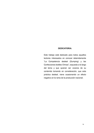 iv
DEDICATORIA:
Este trabajo está dedicado para todos aquellos
lectores interesados en conocer detenidamente
“La Competencia desleal (Dumping) y las
Confecciones textiles Chinas”, expuesta a lo largo
del tema y que quieran ser voceros de su
contenido tomando en consideración, que esta
práctica desleal, viene ocasionando un efecto
negativo en la rama de la producción nacional.
 