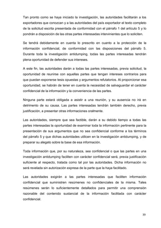 39
Tan pronto como se haya iniciado la investigación, las autoridades facilitarán a los
exportadores que conozcan y a las autoridades del país exportador el texto completo
de la solicitud escrita presentada de conformidad con el párrafo 1 del artículo 5 y lo
pondrán a disposición de las otras partes interesadas intervinientes que lo soliciten.
Se tendrá debidamente en cuenta lo prescrito en cuanto a la protección de la
información confidencial, de conformidad con las disposiciones del párrafo 5.
Durante toda la investigación antidumping, todas las partes interesadas tendrán
plena oportunidad de defender sus intereses.
A este fin, las autoridades darán a todas las partes interesadas, previa solicitud, la
oportunidad de reunirse con aquellas partes que tengan intereses contrarios para
que puedan exponerse tesis opuestas y argumentos refutatorios. Al proporcionar esa
oportunidad, se habrán de tener en cuenta la necesidad de salvaguardar el carácter
confidencial de la información y la conveniencia de las partes.
Ninguna parte estará obligada a asistir a una reunión, y su ausencia no irá en
detrimento de su causa. Las partes interesadas tendrán también derecho, previa
justificación, a presentar otras informaciones oralmente.
Las autoridades, siempre que sea factible, darán a su debido tiempo a todas las
partes interesadas la oportunidad de examinar toda la información pertinente para la
presentación de sus argumentos que no sea confidencial conforme a los términos
del párrafo 5 y que dichas autoridades utilicen en la investigación antidumping, y de
preparar su alegato sobre la base de esa información.
Toda información que, por su naturaleza, sea confidencial o que las partes en una
investigación antidumping faciliten con carácter confidencial será, previa justificación
suficiente al respecto, tratada como tal por las autoridades. Dicha información no
será revelada sin autorización expresa de la parte que la haya facilitado.
Las autoridades exigirán a las partes interesadas que faciliten información
confidencial que suministren resúmenes no confidenciales de la misma. Tales
resúmenes serán lo suficientemente detallados para permitir una comprensión
razonable del contenido sustancial de la información facilitada con carácter
confidencial.
 