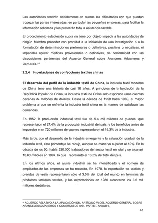 42
Las autoridades tendrán debidamente en cuenta las dificultades con que puedan
tropezar las partes interesadas, en particular las pequeñas empresas, para facilitar la
información solicitada y les prestarán toda la asistencia factible.
El procedimiento establecido supra no tiene por objeto impedir a las autoridades de
ningún Miembro proceder con prontitud a la iniciación de una investigación o a la
formulación de determinaciones preliminares o definitivas, positivas o negativas, ni
impedirles aplicar medidas provisionales o definitivas, de conformidad con las
disposiciones pertinentes del Acuerdo General sobre Aranceles Aduaneros y
Comercio.”20
2.2.4 Importaciones de confecciones textiles chinas
El desarrollo del perfil de la industria textil de China, la industria textil moderna
de China tiene una historia de casi 70 años. A principios de la fundación de la
República Popular de China, la industria textil de China sólo exportaba unas cuantas
decenas de millones de dólares. Desde la década de 1950 hasta 1980, el mayor
problema al que se enfrenta la industria textil china es la manera de satisfacer las
demandas.
En 1952, la producción industrial textil fue de 9.4 mil millones de yuanes, que
representaron el 27,4% de la producción industrial del país, y los beneficios antes de
impuestos eran 720 millones de yuanes, representaron el 19,3% de la industria.
Más tarde, con el desarrollo de la industria emergente y la saturación gradual de la
industria textil, este porcentaje se redujo, aunque se mantuvo superior al 10%. En la
década de los 50, había 520.000 trabajadores del sector textil en total y se alcanzó
10.63 millones en 1997, lo que representó el 13,5% del total del país.
En los últimos años, el ajuste industrial se ha intensificado y el número de
empleados de las empresas se ha reducido. En 1978, la exportación de textiles y
prendas de vestir representaron sólo el 3,5% del total del mundo en términos de
productos similares textiles, y las exportaciones en 1980 alcanzaron los 3.6 mil
millones de dólares.
20 ACUERDO RELATIVO A LA APLICACIÓN DEL ARTÍCULO VI DEL ACUERDO GENERAL SOBRE
ARANCELES ADUANEROS Y COMERCIO DE 1994, PARTE I, Artículo 6.
 
