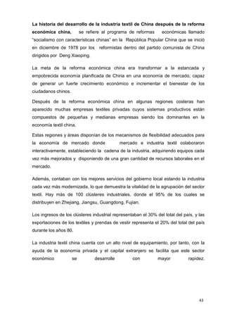 43
La historia del desarrollo de la industria textil de China después de la reforma
económica china, se refiere al programa de reformas económicas llamado
“socialismo con características chinas” en la República Popular China que se inició
en diciembre de 1978 por los reformistas dentro del partido comunista de China
dirigidos por Deng Xiaoping.
La meta de la reforma económica china era transformar a la estancada y
empobrecida economía planificada de China en una economía de mercado, capaz
de generar un fuerte crecimiento económico e incrementar el bienestar de los
ciudadanos chinos.
Después de la reforma económica china en algunas regiones costeras han
aparecido muchas empresas textiles privadas cuyos sistemas productivos están
compuestos de pequeñas y medianas empresas siendo los dominantes en la
economía textil china.
Estas regiones y áreas disponían de los mecanismos de flexibilidad adecuados para
la economía de mercado donde mercado e industria textil colaboraron
interactivamente, estableciendo la cadena de la industria, adquiriendo equipos cada
vez más mejorados y disponiendo de una gran cantidad de recursos laborales en el
mercado.
Además, contaban con los mejores servicios del gobierno local estando la industria
cada vez más modernizada, lo que demuestra la vitalidad de la agrupación del sector
textil. Hay más de 100 clústeres industriales, donde el 95% de los cuales se
distribuyen en Zhejiang, Jiangsu, Guangdong, Fujian.
Los ingresos de los clústeres industrial representaban el 30% del total del país, y las
exportaciones de los textiles y prendas de vestir representa el 20% del total del país
durante los años 80.
La industria textil china cuenta con un alto nivel de equipamiento, por tanto, con la
ayuda de la economía privada y el capital extranjero se facilita que este sector
económico se desarrolle con mayor rapidez.
 