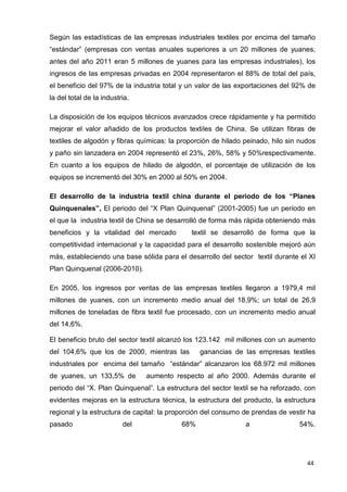 44
Según las estadísticas de las empresas industriales textiles por encima del tamaño
“estándar” (empresas con ventas anuales superiores a un 20 millones de yuanes,
antes del año 2011 eran 5 millones de yuanes para las empresas industriales), los
ingresos de las empresas privadas en 2004 representaron el 88% de total del país,
el beneficio del 97% de la industria total y un valor de las exportaciones del 92% de
la del total de la industria.
La disposición de los equipos técnicos avanzados crece rápidamente y ha permitido
mejorar el valor añadido de los productos textiles de China. Se utilizan fibras de
textiles de algodón y fibras químicas: la proporción de hilado peinado, hilo sin nudos
y paño sin lanzadera en 2004 representó el 23%, 26%, 58% y 50%respectivamente.
En cuanto a los equipos de hilado de algodón, el porcentaje de utilización de los
equipos se incrementó del 30% en 2000 al 50% en 2004.
El desarrollo de la industria textil china durante el periodo de los “Planes
Quinquenales”, El periodo del “X Plan Quinquenal” (2001-2005) fue un período en
el que la industria textil de China se desarrolló de forma más rápida obteniendo más
beneficios y la vitalidad del mercado textil se desarrolló de forma que la
competitividad internacional y la capacidad para el desarrollo sostenible mejoró aún
más, estableciendo una base sólida para el desarrollo del sector textil durante el XI
Plan Quinquenal (2006-2010).
En 2005, los ingresos por ventas de las empresas textiles llegaron a 1979,4 mil
millones de yuanes, con un incremento medio anual del 18,9%; un total de 26,9
millones de toneladas de fibra textil fue procesado, con un incremento medio anual
del 14,6%.
El beneficio bruto del sector textil alcanzó los 123.142 mil millones con un aumento
del 104,6% que los de 2000, mientras las ganancias de las empresas textiles
industriales por encima del tamaño “estándar” alcanzaron los 68.972 mil millones
de yuanes, un 133,5% de aumento respecto al año 2000. Además durante el
periodo del “X. Plan Quinquenal”. La estructura del sector textil se ha reforzado, con
evidentes mejoras en la estructura técnica, la estructura del producto, la estructura
regional y la estructura de capital: la proporción del consumo de prendas de vestir ha
pasado del 68% a 54%.
 