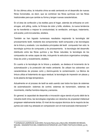 53
En los últimos años, la industria china se está centrando en el desarrollo de nuevas
fibras funcionales, es decir, que se combinan las fibras químicas con las fibras
tradicionales para que cambie su forma y tengan nuevas características.
En el área de confección y los textiles para el hogar, además de enfocarse en anti-
arrugas, anti pilling, caída, la firmeza de color y brillo, etcétera., la nueva tendencia
se ha transferido a mejorar la conductividad, la ventilación, anti-agua, tratamiento,
anti-aceite y anti-incrustantes, etcétera.
También se han logrado numerosos resultados mejorando la tecnología del
procesamiento textil, mediante dos componentes: textil compuesto y las tecnologías
de la tintura y acabado. Los resultados principales del textil compuesto han sido: la
tecnología química de compuesto y de procesamiento; la tecnología del desarrollo
distribuido entre las fibras química y las fibras naturales; la tecnología de los
compuestos de varias capas de tela, incluyendo la estructura organizativa compleja,
línea de unión y revestimiento, etcétera.
En cuanto a la tecnología de la tintura y acabado, se destaca el incremento de la
automatización y la protección del medio ambiente. Se utilizan los colorantes con
características de proceso corto y disminuyendo la contaminación. La fábrica de
tintura utiliza el tratamiento de agua residual, la tecnología de impresión sin placas y
la de plasma de baja temperatura.
Actualmente en el proceso de textil se está usando casi todos los tipos de sistemas
de automatización: sistemas de control, sistemas de transmisión, sistemas de
movimiento, interfaz hombre-máquina y sensores.
En general, la capacidad de desarrollo e innovación sigue siendo el punto débil de la
industria textil china, las tecnologías originales con derechos de propiedad intelectual
progresan relativamente lentas. El nivel de los equipos técnicos de la mayoría de las
pymes aún está muy atrasado en comparación con el nivel avanzado internacional.26
26 GONZÁLEZ LADRÓN DE GUEVARA, Fernando Raimundo y María DEL ROSARIO DE MIGUEL
MOLINA. DIAGNÓSTICO DEL COMERCIO EXTERIOR DE LAS PYMES TEXTILES CHINAS, pp 23,
24
 