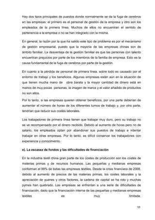 59
Hay dos tipos principales de puestos donde normalmente se da la fuga de cerebros
en las empresas: el primero es el personal de gestión de la empresa y otro son los
empleados de la primera línea. Muchos de ellos no encuentran el sentido de
pertenencia a la empresa o no se han integrado con la misma.
En general, la razón por la que ha salido este tipo de problema es por el mecanismo
de gestión empresarial, puesto que la mayoría de las empresas chinas son de
ámbito familiar. La desventaja de la gestión familiar es que las personas con talento
encuentran prejuicios por parte de los miembros de la familia de empresa. Esto es la
causa fundamental de la fuga de cerebros por parte de la gestión.
En cuanto a la pérdida de personal de primera línea, sobre todo es causado por el
entorno de trabajo y los beneficios. Algunas empresas están aún en la situación de
que tienen mucha mano de obra barata y la mayor cantidad de dinero está en
manos de muy pocas personas, la imagen de marca y el valor añadido de productos
no son altos.
Por lo tanto, si las empresas quieren obtener beneficios, por una parte deberían de
aumentar el número de horas de los diferentes turnos de trabajo y, por otra parte,
tendrían que reducir sus costes laborales.
Los trabajadores de primera línea tienen que trabajar muy duro, pero su trabajo no
se ve recompensado por el dinero recibido. Debido al aumento de horas pero no de
salario, los empleados optan por abandonar sus puestos de trabajo e intentar
trabajar en otras empresas. Por lo tanto, es difícil conservar los trabajadores con
experiencia y conocimiento.
e). La escasez de fondos y las dificultades de financiación
En la industria textil china gran parte de los costes de producción son los costes de
materias primas y de recursos humanos. Las pequeñas y medianas empresas
conforman el 99% de todas las empresas textiles. Desde la crisis financiera de 2008,
debido al aumento de precios de las materias primas, los costes laborales y la
apreciación de yuanes y otros factores, la cadena de capital se ha roto y muchas
pymes han quebrado. Las empresas se enfrentan a una serie de dificultades de
financiación, dado que la financiación interna de las pequeñas y medianas empresas
textiles es muy limitada.
 