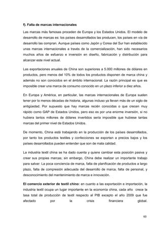 60
f). Falta de marcas internacionales
Las marcas más famosas proceden de Europa y los Estados Unidos. El modelo de
desarrollo de marcas es: los países desarrollados las producen, los países en vía de
desarrollo las compran. Aunque países como Japón y Corea del Sur han establecido
unas marcas internacionales a través de la comercialización, han sido necesarios
muchos años de esfuerzo e inversión en diseño, fabricación y distribución para
alcanzar este nivel actual.
Las exportaciones anuales de China son superiores a 5.000 millones de dólares en
productos, pero menos del 10% de todos los productos disponen de marca china y
además no son conocidos en el ámbito internacional. La razón principal es que es
imposible crear una marca de consumo conocido en un plazo inferior a diez años.
En Europa y América, en particular, las marcas internacionales de Europa suelen
tener por lo menos décadas de historia, algunas incluso ya llevan más de un siglo de
antigüedad. Por supuesto que hay marcas recién conocidas o que crecen muy
rápido como GAP de Estados Unidos, pero eso es por una enorme inversión, si no
hubiera tantos millones de dólares invertidos sería imposible que hubiese tantas
marcas del primer nivel de Estados Unidos.
De momento, China está trabajando en la producción de los países desarrollados,
por tanto los productos textiles y confecciones se exportan a precios bajos y los
países desarrollados pueden entender que son de mala calidad.
La industria textil china se ha dado cuenta y quiere cambiar esta posición pasiva y
crear sus propias marcas; sin embargo, China debe realizar un importante trabajo
para salvar: La poca conciencia de marca, falta de planificación de productos a largo
plazo, falta de compresión adecuada del desarrollo de marca, falta de personal, y
desconocimiento del mantenimiento de marca e innovación.
El comercio exterior de textil chino: en cuanto a las exportación e importación, la
industria textil ocupa un lugar importante en la economía china, cada año crece la
tasa total de producción de textil respecto al PIB excepto el año 2009 que fue
afectado por la crisis financiera global.
 