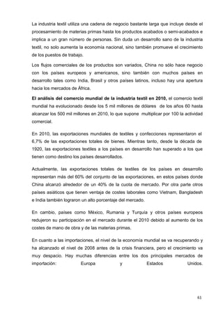 61
La industria textil utiliza una cadena de negocio bastante larga que incluye desde el
procesamiento de materias primas hasta los productos acabados o semi-acabados e
implica a un gran número de personas. Sin duda un desarrollo sano de la industria
textil, no solo aumenta la economía nacional, sino también promueve el crecimiento
de los puestos de trabajo.
Los flujos comerciales de los productos son variados, China no sólo hace negocio
con los países europeos y americanos, sino también con muchos países en
desarrollo tales como India, Brasil y otros países latinos, incluso hay una apertura
hacia los mercados de África.
El análisis del comercio mundial de la industria textil en 2010, el comercio textil
mundial ha evolucionado desde los 5 mil millones de dólares de los años 60 hasta
alcanzar los 500 mil millones en 2010, lo que supone multiplicar por 100 la actividad
comercial.
En 2010, las exportaciones mundiales de textiles y confecciones representaron el
6,7% de las exportaciones totales de bienes. Mientras tanto, desde la década de
1920, las exportaciones textiles a los países en desarrollo han superado a los que
tienen como destino los países desarrollados.
Actualmente, las exportaciones totales de textiles de los países en desarrollo
representan más del 60% del conjunto de las exportaciones, en estos países donde
China alcanzó alrededor de un 40% de la cuota de mercado. Por otra parte otros
países asiáticos que tienen ventaja de costes laborales como Vietnam, Bangladesh
e India también lograron un alto porcentaje del mercado.
En cambio, países como México, Rumania y Turquía y otros países europeos
redujeron su participación en el mercado durante el 2010 debido al aumento de los
costes de mano de obra y de las materias primas.
En cuanto a las importaciones, el nivel de la economía mundial se va recuperando y
ha alcanzado el nivel de 2008 antes de la crisis financiera, pero el crecimiento va
muy despacio. Hay muchas diferencias entre los dos principales mercados de
importación: Europa y Estados Unidos.
 