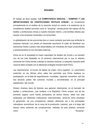 vii
RESUMEN
El trabajo de tesis titulado “LA COMPETENCIA DESLEAL – DUMPING Y LAS
IMPORTACIONES DE CONFECCIONES TEXTILES CHINAS”, se fundamenta
principalmente en el análisis de la situación actual en cuanto a la existencia de la
competencia desleal conocido como el “dumping”, consecuencia del ingreso de los
textiles y confecciones chinas a nuestro mercado interno, y los terribles efectos que
causan a las empresas nacionales y al consumidor.
La globalización de las economías trae un nuevo contexto que tiene que enfrentar la
empresa nacional; Los países en desarrollo asumieron el costo de liberalizar sus
economías frente a países más desarrollados con industrias de mayor productividad
y posicionamiento en los mercados externos.
China es en la actualidad el mayor exportador de textiles del mundo y es también
uno de los más desleales en el comercio internacional por lo que la relación
comercial con China tiende a afectar la industria nacional; La pequeña industria textil
nacional debe competir con la altamente protegida industria textil China.
Las exportaciones al mundo de tejidos de origen chino registran un crecimiento
sostenido en los últimos años, estos han permitido que China duplique su
participación en el total de exportaciones mundiales, logrando concentrar casi las
dos terceras partes del comercio mundial y convirtiéndose en el principal
abastecedor del mundo.
Existen diversas tipos de factores que generan distorsiones en el mercado de
textiles y confecciones, que conlleva a la República China ocupar uno de los
primeros lugares como fuente proveedora de dichos bienes, estas han sido
analizadas por diferentes instituciones internacionales, teniendo como resultado
la generación de una competencia desleal, afectando así a los principales
indicadores económicos de la rama de la producción nacional, que a lo largo del
tiempo viene sufriendo las consecuencias nefastas de esta práctica conocida
como el “dumping”.
 