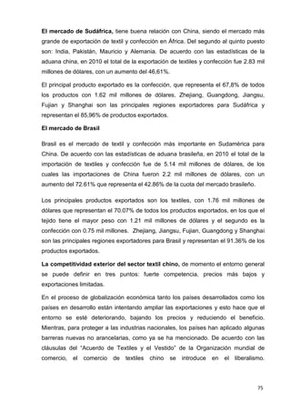 75
El mercado de Sudáfrica, tiene buena relación con China, siendo el mercado más
grande de exportación de textil y confección en África. Del segundo al quinto puesto
son: India, Pakistán, Mauricio y Alemania. De acuerdo con las estadísticas de la
aduana china, en 2010 el total de la exportación de textiles y confección fue 2.83 mil
millones de dólares, con un aumento del 46,61%.
El principal producto exportado es la confección, que representa el 67,8% de todos
los productos con 1.62 mil millones de dólares. Zhejiang, Guangdong, Jiangsu,
Fujian y Shanghai son las principales regiones exportadores para Sudáfrica y
representan el 85,96% de productos exportados.
El mercado de Brasil
Brasil es el mercado de textil y confección más importante en Sudamérica para
China. De acuerdo con las estadísticas de aduana brasileña, en 2010 el total de la
importación de textiles y confección fue de 5.14 mil millones de dólares, de los
cuales las importaciones de China fueron 2.2 mil millones de dólares, con un
aumento del 72.61% que representa el 42.86% de la cuota del mercado brasileño.
Los principales productos exportados son los textiles, con 1.76 mil millones de
dólares que representan el 70.07% de todos los productos exportados, en los que el
tejido tiene el mayor peso con 1.21 mil millones de dólares y el segundo es la
confección con 0.75 mil millones. Zhejiang, Jiangsu, Fujian, Guangdong y Shanghai
son las principales regiones exportadores para Brasil y representan el 91.36% de los
productos exportados.
La competitividad exterior del sector textil chino, de momento el entorno general
se puede definir en tres puntos: fuerte competencia, precios más bajos y
exportaciones limitadas.
En el proceso de globalización económica tanto los países desarrollados como los
países en desarrollo están intentando ampliar las exportaciones y esto hace que el
entorno se esté deteriorando, bajando los precios y reduciendo el beneficio.
Mientras, para proteger a las industrias nacionales, los países han aplicado algunas
barreras nuevas no arancelarias, como ya se ha mencionado. De acuerdo con las
cláusulas del “Acuerdo de Textiles y el Vestido” de la Organización mundial de
comercio, el comercio de textiles chino se introduce en el liberalismo.
 