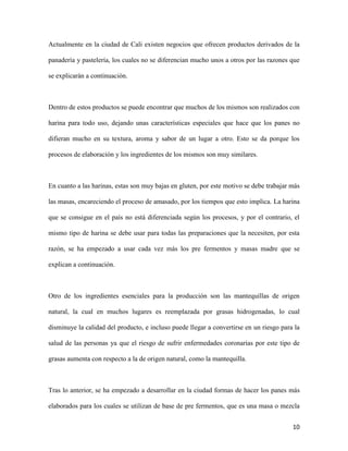 10
Actualmente en la ciudad de Cali existen negocios que ofrecen productos derivados de la
panadería y pastelería, los cuales no se diferencian mucho unos a otros por las razones que
se explicarán a continuación.
Dentro de estos productos se puede encontrar que muchos de los mismos son realizados con
harina para todo uso, dejando unas características especiales que hace que los panes no
difieran mucho en su textura, aroma y sabor de un lugar a otro. Esto se da porque los
procesos de elaboración y los ingredientes de los mismos son muy similares.
En cuanto a las harinas, estas son muy bajas en gluten, por este motivo se debe trabajar más
las masas, encareciendo el proceso de amasado, por los tiempos que esto implica. La harina
que se consigue en el país no está diferenciada según los procesos, y por el contrario, el
mismo tipo de harina se debe usar para todas las preparaciones que la necesiten, por esta
razón, se ha empezado a usar cada vez más los pre fermentos y masas madre que se
explican a continuación.
Otro de los ingredientes esenciales para la producción son las mantequillas de origen
natural, la cual en muchos lugares es reemplazada por grasas hidrogenadas, lo cual
disminuye la calidad del producto, e incluso puede llegar a convertirse en un riesgo para la
salud de las personas ya que el riesgo de sufrir enfermedades coronarias por este tipo de
grasas aumenta con respecto a la de origen natural, como la mantequilla.
Tras lo anterior, se ha empezado a desarrollar en la ciudad formas de hacer los panes más
elaborados para los cuales se utilizan de base de pre fermentos, que es una masa o mezcla
 