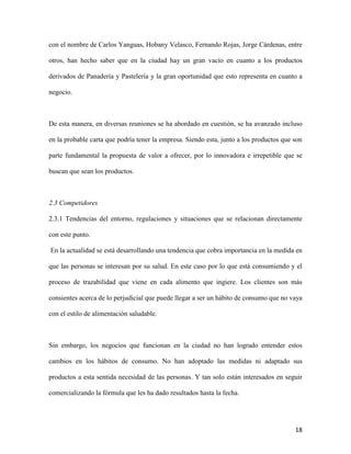 18
con el nombre de Carlos Yanguas, Hobany Velasco, Fernando Rojas, Jorge Cárdenas, entre
otros, han hecho saber que en la ciudad hay un gran vacío en cuanto a los productos
derivados de Panadería y Pastelería y la gran oportunidad que esto representa en cuanto a
negocio.
De esta manera, en diversas reuniones se ha abordado en cuestión, se ha avanzado incluso
en la probable carta que podría tener la empresa. Siendo esta, junto a los productos que son
parte fundamental la propuesta de valor a ofrecer, por lo innovadora e irrepetible que se
buscan que sean los productos.
2.3 Competidores
2.3.1 Tendencias del entorno, regulaciones y situaciones que se relacionan directamente
con este punto.
En la actualidad se está desarrollando una tendencia que cobra importancia en la medida en
que las personas se interesan por su salud. En este caso por lo que está consumiendo y el
proceso de trazabilidad que viene en cada alimento que ingiere. Los clientes son más
consientes acerca de lo perjudicial que puede llegar a ser un hábito de consumo que no vaya
con el estilo de alimentación saludable.
Sin embargo, los negocios que funcionan en la ciudad no han logrado entender estos
cambios en los hábitos de consumo. No han adoptado las medidas ni adaptado sus
productos a esta sentida necesidad de las personas. Y tan solo están interesados en seguir
comercializando la fórmula que les ha dado resultados hasta la fecha.
 