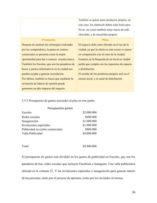 26
También se quiere tener productos propios, en
este caso, los sándwich deben estar listos para
llevar, así como también tener marca de café,
chocolate, y de encurtidos propios.
Promoción
Después de analizar las estrategias realizadas
por los competidores, la pauta en centros
comerciales se presenta como la mejor
oportunidad para dar a conocer nuestra marca.
También los Eucoles, que son los paraderos de
buses y puntos informativos en la ciudad nos
pueden ayudar a generar recordación
Por último, también se busca que mediante la
invitación de líderes de opinión puede
generarse un alto impacto del negocio.
Plaza
El negocio debe estar ubicado en el sur de la
ciudad, ya que la oferta en este sector es menor
en comparación con el resto de la ciudad.
Estamos en la búsqueda de un local en ciudad
jardín que cumpla con los requisitos de espacio
y distribución.
El surtido de los productos propios será en el
mismo local, y el canal de distribución
2.5.3 Presupuesto de gastos asociados al plan en este punto.
Presupuestos gastos
Eucoles $2.000.000
Redes sociales $600.000
Inauguración $1.000.000
Invitaciones especiales $1.000.000
Publicidad en centro comerciales $800.000
Valla Publicidad $4.000.000
Total $9.400.000
El presupuesto de gastos está dividido en los gastos de publicidad en Eucoles, que son los
paraderos de bus, redes sociales que incluyen Facebook e Instagram. Una valla publicitaria
ubicada en la comuna 22. Y las invitaciones especiales e inauguración para generar interés
de las personas, tanto por el proceso de apertura, como por los invitados al mismo.
 