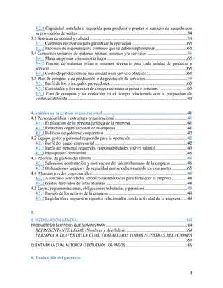 3
3.2.4 Capacidad instalada o requerida para producir o prestar el servicio de acuerdo con
su proyección de ventas....................................................................................................34
3.3 Sistemas de control y calidad .........................................................................................34
3.3.1 Controles necesarios para garantizar la operación ..................................................65
3.3.2 Procesos de mejoramiento continuo que se deben implementar.............................65
3.4 Consumos unitarios de materias primas, insumos y/o servicios ....................................36
3.4.1 Materias primas e insumos críticos .........................................................................65
3.4.2 Porción de materias prima e insumos necesario para cada unidad de producto y
servicio .............................................................................................................................65
3.4.3 Costo de producción de una unidad o un servicio ofrecido.....................................65
3.5 Plan de compras y de producción o de prestación de servicios......................................38
3.5.1 Perfil de los principales proveedores.......................................................................65
3.5.2 Cantidades y frecuencias de compra de materia prima e insumos. .........................65
3.5.3 Plan de compras y su evolución en el tiempo relacionada con la proyección de
ventas establecida .............................................................................................................40
4.Análisis de la gestión organizacional .............................................................................41
4.1 Persona jurídica y estructura organizacional..................................................................41
4.1.1 Explicación de la persona jurídica de la empresa....................................................41
4.1.2 Estructura organizacional de la empresa .................................................................41
4.1.3 Políticas de gobierno corporativo............................................................................42
4.2 Equipo gestor y personal requerido para la operación ...................................................42
4.2.1 Perfil del grupo empresarial ....................................................................................42
4.2.2 Perfil del personal requerido, responsabilidades y nivel salarial.............................43
4.2.3 Presupuesto de nómina............................................................................................46
4.3 Políticas de gestión del talento .......................................................................................46
4.3.1 Selección, contratación y motivación del talento humano de la empresa ...............46
4.3.2 Obligaciones legales y de seguridad que se deben cumplir en este punto ..............65
4.4 Alianzas y redes empresariales.......................................................................................48
4.4.1 Alianzas o actividades tercerizadas realizadas para fortalecer la empresa..............48
4.4.2 Gastos derivados de estas alianzas ..........................................................................48
4.5 Leyes, reglamentaciones, obligaciones tributarias y permisos.......................................49
4.5.1 Protejo de los activos de la empresa........................................................................49
4.5.2 Legislación e impuestos vigentes relacionados con la actividad de la empresa......49
5.
1. INFORMACIÓN GENERAL...................................................................................................64
PRODUCTOS O SERVICIOS QUE SUMINISTRAN................................................................................. 64
REPRESENTANTE LEGAL (Nombres y Apellidos).........................................................64
PERSONA A TRAVÉS DE LA CUAL TRATAREMOS TODAS NUESTRAS RELACIONES
..........................................................................................................................................65
CUENTA EN LA CUAL AUTORIZA EFECTUEMOS LOS PAGOS ............................................................. 65
6. Evaluación del proyecto
 