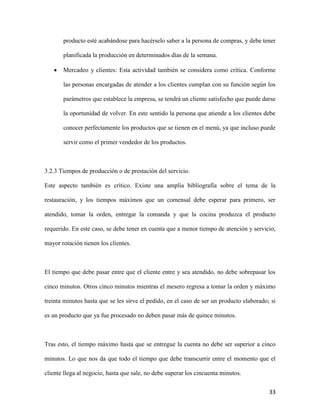 33
producto esté acabándose para hacérselo saber a la persona de compras, y debe tener
planificada la producción en determinados días de la semana.
 Mercadeo y clientes: Esta actividad también se considera como crítica. Conforme
las personas encargadas de atender a los clientes cumplan con su función según los
parámetros que establece la empresa, se tendrá un cliente satisfecho que puede darse
la oportunidad de volver. En este sentido la persona que atiende a los clientes debe
conocer perfectamente los productos que se tienen en el menú, ya que incluso puede
servir como el primer vendedor de los productos.
3.2.3 Tiempos de producción o de prestación del servicio.
Este aspecto también es crítico. Existe una amplia bibliografía sobre el tema de la
restauración, y los tiempos máximos que un comensal debe esperar para primero, ser
atendido, tomar la orden, entregar la comanda y que la cocina produzca el producto
requerido. En este caso, se debe tener en cuenta que a menor tiempo de atención y servicio,
mayor rotación tienen los clientes.
El tiempo que debe pasar entre que el cliente entre y sea atendido, no debe sobrepasar los
cinco minutos. Otros cinco minutos mientras el mesero regresa a tomar la orden y máximo
treinta minutos hasta que se les sirve el pedido, en el caso de ser un producto elaborado; si
es un producto que ya fue procesado no deben pasar más de quince minutos.
Tras esto, el tiempo máximo hasta que se entregue la cuenta no debe ser superior a cinco
minutos. Lo que nos da que todo el tiempo que debe transcurrir entre el momento que el
cliente llega al negocio, hasta que sale, no debe superar los cincuenta minutos.
 