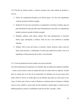 37
3.4.2 Porción de materias prima e insumos necesario para cada unidad de producto y
servicio.
 Tartas: Su componente principal son la harina, agua y sal. Sus otros ingredientes
varían de acuerdo al relleno escogido.
 Sándwich: En este caso nuevamente su componente es la harina, levadura, agua sal
para desarrollar la masa que debe estar fermentada por varios días. Los ingredientes
también varían de acuerdo al relleno escogido.
 Hojaldres, galletas, tartas dulces, donuts: Para estas preparaciones es necesario
harina, agua, mantequilla y manteca. Varía de una a otra conforme la cantidad
utilizada.
 Helados: Para la base del mismo se necesita: Azúcar, dextrosa, leche, crema de
leche, claras de huevo y estabilizante. Lo único que cambia de un sabor a otro es el
ingrediente a utilizar para que de el sabor y color deseado.
3.4.3. Costo de producción de una unidad o un servicio ofrecido.
En el libro Operación de restaurantes en Colombia. Hay un análisis del estado de resultados
– ventas, en este mismo se hace un estudio del costo de ventas sobre los negocios. Se debe
tener en cuenta que en el área de la restauración los alimentos son los que mayor peso
tienen sobre los costos, no siendo igual con las bebidas, que tienen un menor peso en los
costos. Es decir, que si bien es cierto al finalizar se totalizan tanto los alimentos y bebidas
como un solo, cuando se costea cada uno por separado se puede llegar a concluir que las
bebidas generan en cuanto a la utilidad por cada uno de ellos. (Acodres , 2010)
 