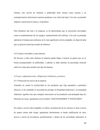 49
clientes, esto servirá de referente y publicidad tanto interna como externa y en
contraprestación ofreceremos nuestros productos a un valor más bajo. Con esto se pretende
empezar a posicionar la marca y el producto.
Para fortalecer aún más a la empresa, se ha determinado que se tercerizara actividades
como el mantenimiento de los equipos, mantenimiento del software. Con esto se pretende
optimizar el tiempo para enfocarse en lo más significativo de la compañía, sin dejar de lado
que se ejercerá control por medio de informes.
4.4.2 Gastos vinculados a estas alianzas
De llevarse a cabo estas alianzas la empresa puede llegar a incurrir en gastos que ya se
tienen presupuestados en publicidad, y además se debe destinar un porcentaje mensual
sobre las ventas para atender este tipo de alianzas.
4.5 Leyes, reglamentaciones, obligaciones tributarias y permisos
4.5.1 Protección de activos de la empresa
Teniendo en cuenta la exclusividad en los productos que Ego panadería y pastelería
ofrecerá, se ha estudiado la necesidad de proteger la Propiedad Intelectual y la propiedad
industrial, significa esto que cualquier innovación en los productos será protegida bajo los
Derechos de Autor, igualmente con el nombre “EGO PANADERIA Y PASTELERIA”.
En cuanto a activos fijos tangibles se refiere, la protección de los mismos se hará a través
de seguro contra todo riesgo, igualmente internamente se harán codificación de estos
activos a través de inventarios, posteriormente y dentro de las actividades inherentes al
 