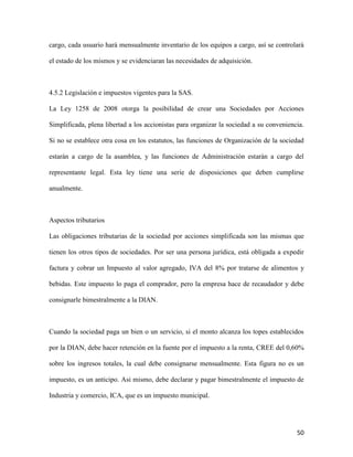 50
cargo, cada usuario hará mensualmente inventario de los equipos a cargo, así se controlará
el estado de los mismos y se evidenciaran las necesidades de adquisición.
4.5.2 Legislación e impuestos vigentes para la SAS.
La Ley 1258 de 2008 otorga la posibilidad de crear una Sociedades por Acciones
Simplificada, plena libertad a los accionistas para organizar la sociedad a su conveniencia.
Si no se establece otra cosa en los estatutos, las funciones de Organización de la sociedad
estarán a cargo de la asamblea, y las funciones de Administración estarán a cargo del
representante legal. Esta ley tiene una serie de disposiciones que deben cumplirse
anualmente.
Aspectos tributarios
Las obligaciones tributarias de la sociedad por acciones simplificada son las mismas que
tienen los otros tipos de sociedades. Por ser una persona jurídica, está obligada a expedir
factura y cobrar un Impuesto al valor agregado, IVA del 8% por tratarse de alimentos y
bebidas. Este impuesto lo paga el comprador, pero la empresa hace de recaudador y debe
consignarle bimestralmente a la DIAN.
Cuando la sociedad paga un bien o un servicio, si el monto alcanza los topes establecidos
por la DIAN, debe hacer retención en la fuente por el impuesto a la renta, CREE del 0,60%
sobre los ingresos totales, la cual debe consignarse mensualmente. Esta figura no es un
impuesto, es un anticipo. Asi mismo, debe declarar y pagar bimestralmente el impuesto de
Industria y comercio, ICA, que es un impuesto municipal.
 