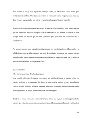 60
Para afrontar el riesgo más importante de bajas ventas, se deben tener varios planes para
poder realizar cambios. Uno de estos es tener en remanente varias preparaciones, para que
dado el caso, sean estas las que entren a reemplazar lo que no llama la atención.
Se debe realizar constantemente encuestas de satisfacción al público, para así comprobar
que los productos ofrecidos cumplan con las expectativas del mismo, y además se debe
indagar sobre los precios que se estan cobrando, para que estos no excedan los de la
competencia.
Por ultimo, para no verse afectado tan directamente por las fluctuaciones del mercado, y la
subida de precios, se debe mantener una serie de productos sustitutos, que puedan entrar a
reemplazar los productos que tienen una subida drástica en los precios, esto con el ánimo de
no disminuir la calidad de las preparaciones.
6.3 Sensibilidad
6.3.1 Variables críticas del plan de empresa
Una variable crítica en el plan de empresa es una subida súbita de la materia prima por
razones políticas y económicas. Sin importar cual sea la materia prima, normalmente
cuando sube un alimento, lo hacen los otros, afectando así negativamente la rentabilidad o
incluso poniendo en riesgo la viabilidad de la misma empresa.
También se puede considerar como una variable crítica una baja en las ventas por distintas
razones que estan expuestas anteriormente, en la medida en que estas bajen, la viabilidad de
 
