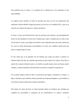 7
buen gobierno que se tienen y a la política de la calidad que se ha alcanzado en dos
oportunidades.
La empresa busca atender un nicho de mercado que hace uso de las instalaciones del
aeropuerto Alfonso Bonilla Aragón que presta sus servicios a la ciudad de Cali, y que en su
mayoría son viajeros de negocios y viajeros por placer.
Es decir, se hace una diferenciación entre las personas que negocios, que principalmente
hacen uso del aeropuerto en horas de la mañana para viajar a ciudades que no están a más
de una hora en vuelo y que llegan al terminal a muy tempranas horas, por ende, muchas de
las veces no están desayunadas, presentándose así como una verdadera opción para que
paren a comprar algo de comer.
El otro nicho que se ha pensado son las familias que viajan por placer a destinos en
distintas fechas del año, que también representan un buen número de viajeros. Para ellos la
opción de consumir alimentos junto a su familia se puede antojar como una buena opción
siempre y cuando el producto ofrecido llame la atención y cumpla las expectativas.
No se puede tampoco dejar de lado a las personas que llegan a aeropuerto a recoger y a
dejar a familiares, que también están por periodos de tiempo prolongados, y que también se
convierten en buena opción para vender los productos.
Para lograr las metas previstas se tienen pensado ofrecer un producto que satisfaga por
completo las necesidades y exigencias de los consumidores, en cuanto a producto
 