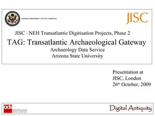 JISC –NEH Transatlantic Digitisation Projects, Phase 2 TAG: Transatlantic Archaeological Gateway Archaeology Data Service Arizona State University Presentation at JISC, London 26 th  October, 2009 