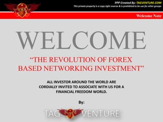 PPP Created By: TAGVENTURE.COM
                     This private property is a copy right reserve & is prohibited to be use for other groups



                                                                                   Welcome Note




   1
   2
   3
   4
   5
   6
   7
   8
   9
WELCOME
  “THE REVOLUTION OF FOREX
BASED NETWORKING INVESTMENT”
       ALL INVESTOR AROUND THE WORLD ARE
    CORDIALLY INVITED TO ASSOCIATE WITH US FOR A
            FINANCIAL FREEDOM WORLD.

                         By:
 